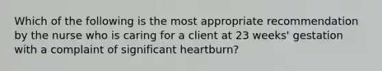 Which of the following is the most appropriate recommendation by the nurse who is caring for a client at 23 weeks' gestation with a complaint of significant heartburn?