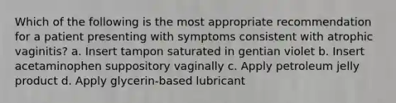 Which of the following is the most appropriate recommendation for a patient presenting with symptoms consistent with atrophic vaginitis? a. Insert tampon saturated in gentian violet b. Insert acetaminophen suppository vaginally c. Apply petroleum jelly product d. Apply glycerin-based lubricant