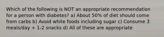 Which of the following is NOT an appropriate recommendation for a person with diabetes? a) About 50% of diet should come from carbs b) Avoid white foods including sugar c) Consume 3 meals/day + 1-2 snacks d) All of these are appropriate