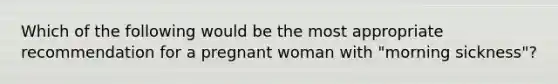 Which of the following would be the most appropriate recommendation for a pregnant woman with "morning sickness"?