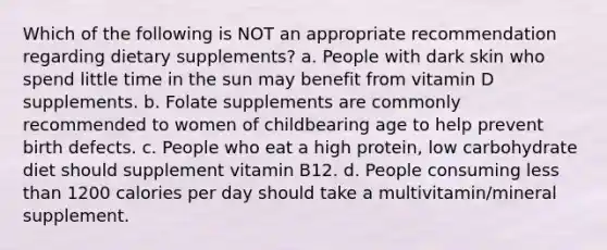 Which of the following is NOT an appropriate recommendation regarding dietary supplements? a. People with dark skin who spend little time in the sun may benefit from vitamin D supplements. b. Folate supplements are commonly recommended to women of childbearing age to help prevent birth defects. c. People who eat a high protein, low carbohydrate diet should supplement vitamin B12. d. People consuming less than 1200 calories per day should take a multivitamin/mineral supplement.