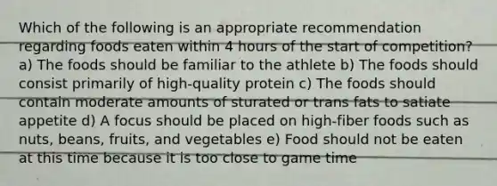 Which of the following is an appropriate recommendation regarding foods eaten within 4 hours of the start of competition? a) The foods should be familiar to the athlete b) The foods should consist primarily of high-quality protein c) The foods should contain moderate amounts of sturated or trans fats to satiate appetite d) A focus should be placed on high-fiber foods such as nuts, beans, fruits, and vegetables e) Food should not be eaten at this time because it is too close to game time