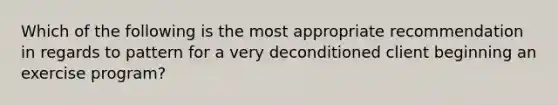 Which of the following is the most appropriate recommendation in regards to pattern for a very deconditioned client beginning an exercise program?