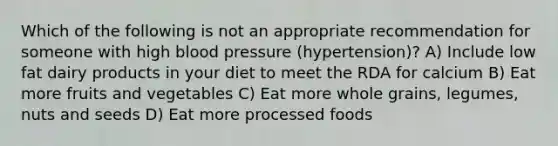 Which of the following is not an appropriate recommendation for someone with high blood pressure (hypertension)? A) Include low fat dairy products in your diet to meet the RDA for calcium B) Eat more fruits and vegetables C) Eat more whole grains, legumes, nuts and seeds D) Eat more processed foods