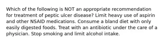 Which of the following is NOT an appropriate recommendation for treatment of peptic ulcer disease? Limit heavy use of aspirin and other NSAID medications. Consume a bland diet with only easily digested foods. Treat with an antibiotic under the care of a physician. Stop smoking and limit alcohol intake.