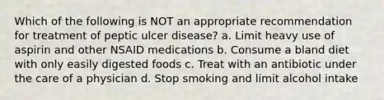 Which of the following is NOT an appropriate recommendation for treatment of peptic ulcer disease? a. Limit heavy use of aspirin and other NSAID medications b. Consume a bland diet with only easily digested foods c. Treat with an antibiotic under the care of a physician d. Stop smoking and limit alcohol intake