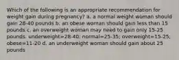 Which of the following is an appropriate recommendation for weight gain during pregnancy? a. a normal weight woman should gain 28-40 pounds b. an obese woman should gain less than 15 pounds c. an overweight woman may need to gain only 15-25 pounds. underweight=28-40; normal=25-35; overweight=15-25; obese=11-20 d. an underweight woman should gain about 25 pounds