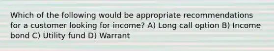 Which of the following would be appropriate recommendations for a customer looking for income? A) Long call option B) Income bond C) Utility fund D) Warrant