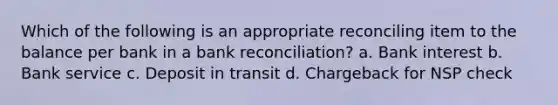 Which of the following is an appropriate reconciling item to the balance per bank in a bank reconciliation? a. Bank interest b. Bank service c. Deposit in transit d. Chargeback for NSP check