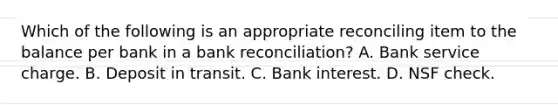 Which of the following is an appropriate reconciling item to the balance per bank in a bank reconciliation? A. Bank service charge. B. Deposit in transit. C. Bank interest. D. NSF check.