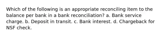 Which of the following is an appropriate reconciling item to the balance per bank in a bank reconciliation? a. Bank service charge. b. Deposit in transit. c. Bank interest. d. Chargeback for NSF check.