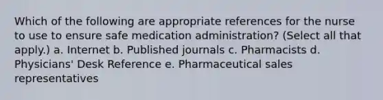 Which of the following are appropriate references for the nurse to use to ensure safe medication administration? (Select all that apply.) a. ​Internet b. Published journals c. Pharmacists d. Physicians' Desk Reference e. ​Pharmaceutical sales representatives