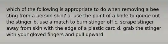 which of the following is appropriate to do when removing a bee sting from a person skin? a. use the point of a knife to gouge out the stinger b. use a match to burn stinger off c. scrape stinger away from skin with the edge of a plastic card d. grab the stinger with your gloved fingers and pull upward