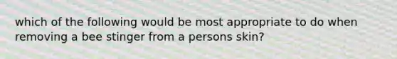 which of the following would be most appropriate to do when removing a bee stinger from a persons skin?