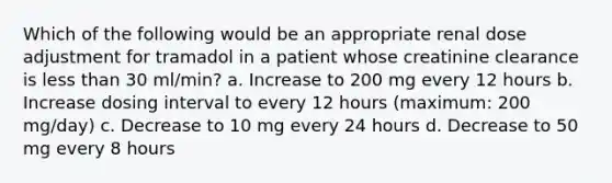 Which of the following would be an appropriate renal dose adjustment for tramadol in a patient whose creatinine clearance is less than 30 ml/min? a. Increase to 200 mg every 12 hours b. Increase dosing interval to every 12 hours (maximum: 200 mg/day) c. Decrease to 10 mg every 24 hours d. Decrease to 50 mg every 8 hours