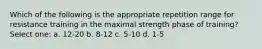 Which of the following is the appropriate repetition range for resistance training in the maximal strength phase of training? Select one: a. 12-20 b. 8-12 c. 5-10 d. 1-5