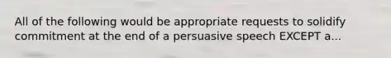 All of the following would be appropriate requests to solidify commitment at the end of a persuasive speech EXCEPT a...