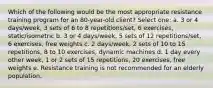 Which of the following would be the most appropriate resistance training program for an 80-year-old client? Select one: a. 3 or 4 days/week, 3 sets of 6 to 8 repetitions/set, 6 exercises, static/isometric b. 3 or 4 days/week, 5 sets of 12 repetitions/set, 6 exercises, free weights c. 2 days/week, 2 sets of 10 to 15 repetitions, 8 to 10 exercises, dynamic machines d. 1 day every other week, 1 or 2 sets of 15 repetitions, 20 exercises, free weights e. Resistance training is not recommended for an elderly population.