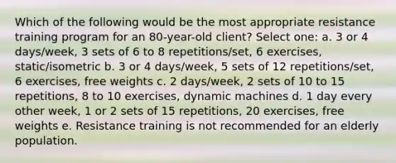 Which of the following would be the most appropriate resistance training program for an 80-year-old client? Select one: a. 3 or 4 days/week, 3 sets of 6 to 8 repetitions/set, 6 exercises, static/isometric b. 3 or 4 days/week, 5 sets of 12 repetitions/set, 6 exercises, free weights c. 2 days/week, 2 sets of 10 to 15 repetitions, 8 to 10 exercises, dynamic machines d. 1 day every other week, 1 or 2 sets of 15 repetitions, 20 exercises, free weights e. Resistance training is not recommended for an elderly population.