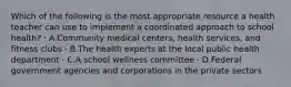 Which of the following is the most appropriate resource a health teacher can use to implement a coordinated approach to school health? · A.Community medical centers, health services, and fitness clubs · B.The health experts at the local public health department · C.A school wellness committee · D.Federal government agencies and corporations in the private sectors