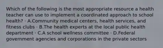 Which of the following is the most appropriate resource a health teacher can use to implement a coordinated approach to school health? · A.Community medical centers, health services, and fitness clubs · B.The health experts at the local public health department · C.A school wellness committee · D.Federal government agencies and corporations in the private sectors