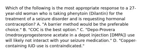 Which of the following is the most appropriate response to a 27-year-old woman who is taking phenytoin (Dilantin) for the treatment of a seizure disorder and is requesting hormonal contraception? A. "A barrier method would be the preferable choice." B. "COC is the best option." C. "Depo-Provera (medroxyprogesterone acetate in a depot injection [DMPA]) use will likely not interact with your seizure medication." D. "Copper-containing IUD use is contraindicated."