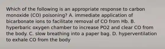 Which of the following is an appropriate response to carbon monoxide (CO) poisoning? A. immediate application of bicarbonate ions to facilitate removal of CO from Hb. B. hyperbaric oxygen chamber to increase PO2 and clear CO from the body. C. slow breathing into a paper bag. D. hyperventilation to exhale CO from the body