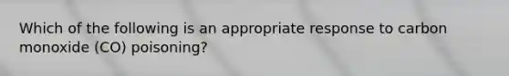 Which of the following is an appropriate response to carbon monoxide (CO) poisoning?