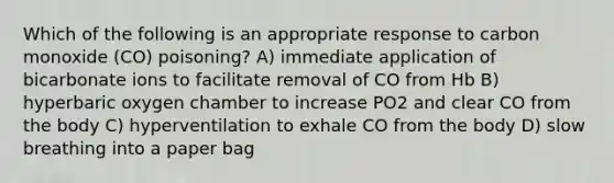 Which of the following is an appropriate response to carbon monoxide (CO) poisoning? A) immediate application of bicarbonate ions to facilitate removal of CO from Hb B) hyperbaric oxygen chamber to increase PO2 and clear CO from the body C) hyperventilation to exhale CO from the body D) slow breathing into a paper bag