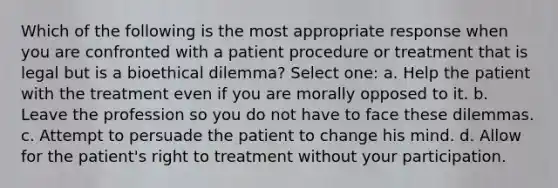 Which of the following is the most appropriate response when you are confronted with a patient procedure or treatment that is legal but is a bioethical dilemma? Select one: a. Help the patient with the treatment even if you are morally opposed to it. b. Leave the profession so you do not have to face these dilemmas. c. Attempt to persuade the patient to change his mind. d. Allow for the patient's right to treatment without your participation.