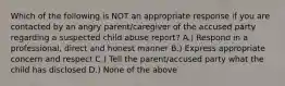 Which of the following is NOT an appropriate response if you are contacted by an angry parent/caregiver of the accused party regarding a suspected child abuse report? A.) Respond in a professional, direct and honest manner B.) Express appropriate concern and respect C.) Tell the parent/accused party what the child has disclosed D.) None of the above