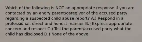 Which of the following is NOT an appropriate response if you are contacted by an angry parent/caregiver of the accused party regarding a suspected child abuse report? A.) Respond in a professional, direct and honest manner B.) Express appropriate concern and respect C.) Tell the parent/accused party what the child has disclosed D.) None of the above