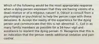 Which of the following would be the most appropriate response when a dying person expresses that they are having visions of a dead relative or of a religious nature? A. Obtain a consult from a psychologist or psychiatrist to help the person cope with these delusions. B. Accept the reality of the experience for the dying person and communicate that this is not abnormal. C. Call in as many family members as possible for a 24-hour vigil and assistance to reorient the dying person. D. Recognize that this is an indication that the person needs additional sedation and pain control.