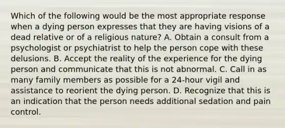 Which of the following would be the most appropriate response when a dying person expresses that they are having visions of a dead relative or of a religious nature? A. Obtain a consult from a psychologist or psychiatrist to help the person cope with these delusions. B. Accept the reality of the experience for the dying person and communicate that this is not abnormal. C. Call in as many family members as possible for a 24-hour vigil and assistance to reorient the dying person. D. Recognize that this is an indication that the person needs additional sedation and pain control.