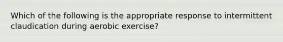 Which of the following is the appropriate response to intermittent claudication during aerobic exercise?