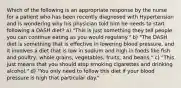 Which of the following is an appropriate response by the nurse for a patient who has been recently diagnosed with Hypertension and is wondering why his physician told him he needs to start following a DASH diet? a) "This is just something they tell people, you can continue eating as you would regularly." b) "The DASH diet is something that is effective in lowering blood pressure, and it involves a diet that is low in sodium and high in foods like fish and poultry, whole grains, vegetables, fruits, and beans." c) "This just means that you should stop smoking cigarettes and drinking alcohol." d) "You only need to follow this diet if your blood pressure is high that particular day."