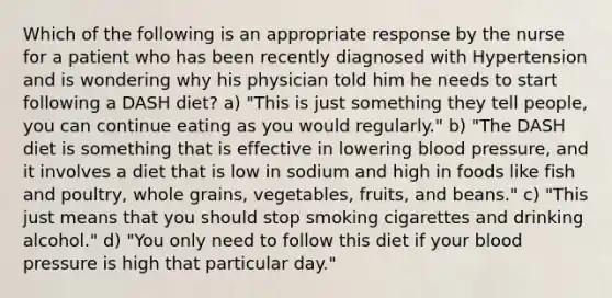 Which of the following is an appropriate response by the nurse for a patient who has been recently diagnosed with Hypertension and is wondering why his physician told him he needs to start following a DASH diet? a) "This is just something they tell people, you can continue eating as you would regularly." b) "The DASH diet is something that is effective in lowering blood pressure, and it involves a diet that is low in sodium and high in foods like fish and poultry, whole grains, vegetables, fruits, and beans." c) "This just means that you should stop smoking cigarettes and drinking alcohol." d) "You only need to follow this diet if your blood pressure is high that particular day."