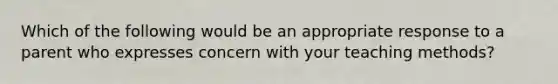 Which of the following would be an appropriate response to a parent who expresses concern with your teaching methods?