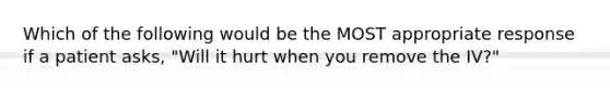 Which of the following would be the MOST appropriate response if a patient asks, "Will it hurt when you remove the IV?"