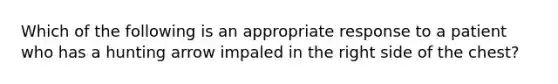 Which of the following is an appropriate response to a patient who has a hunting arrow impaled in the right side of the chest?