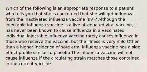 Which of the following is an appropriate response to a patient who tells you that she is concerned that she will get influenza from the inactivated influenza vaccine (IIV)? Although the injectable influenza vaccine is a live attenuated viral vaccine, it has never been known to cause influenza in a vaccinated individual Injectable influenza vaccine rarely causes influenza in those who receive the vaccine, but the illness is very mild Other than a higher incidence of sore arm, influenza vaccine has a side effect profile similar to placebo The influenza vaccine will not cause influenza if the circulating strain matches those contained in the current vaccine