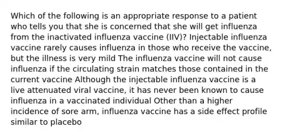 Which of the following is an appropriate response to a patient who tells you that she is concerned that she will get influenza from the inactivated influenza vaccine (IIV)? Injectable influenza vaccine rarely causes influenza in those who receive the vaccine, but the illness is very mild The influenza vaccine will not cause influenza if the circulating strain matches those contained in the current vaccine Although the injectable influenza vaccine is a live attenuated viral vaccine, it has never been known to cause influenza in a vaccinated individual Other than a higher incidence of sore arm, influenza vaccine has a side effect profile similar to placebo