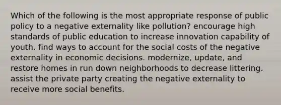 Which of the following is the most appropriate response of public policy to a negative externality like pollution? encourage high standards of public education to increase innovation capability of youth. find ways to account for the social costs of the negative externality in economic decisions. modernize, update, and restore homes in run down neighborhoods to decrease littering. assist the private party creating the negative externality to receive more social benefits.