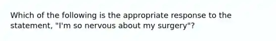 Which of the following is the appropriate response to the statement, "I'm so nervous about my surgery"?