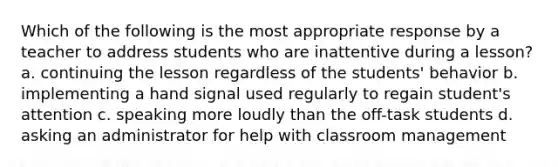 Which of the following is the most appropriate response by a teacher to address students who are inattentive during a lesson? a. continuing the lesson regardless of the students' behavior b. implementing a hand signal used regularly to regain student's attention c. speaking more loudly than the off-task students d. asking an administrator for help with classroom management