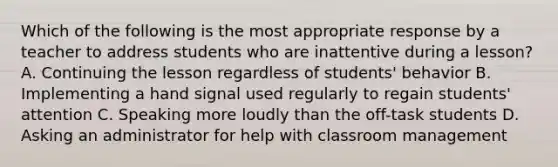 Which of the following is the most appropriate response by a teacher to address students who are inattentive during a lesson? A. Continuing the lesson regardless of students' behavior B. Implementing a hand signal used regularly to regain students' attention C. Speaking more loudly than the off-task students D. Asking an administrator for help with classroom management