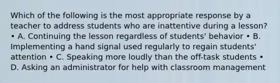 Which of the following is the most appropriate response by a teacher to address students who are inattentive during a lesson? • A. Continuing the lesson regardless of students' behavior • B. Implementing a hand signal used regularly to regain students' attention • C. Speaking more loudly than the off-task students • D. Asking an administrator for help with classroom management