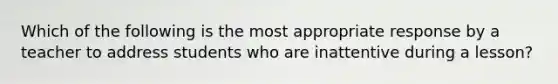 Which of the following is the most appropriate response by a teacher to address students who are inattentive during a lesson?