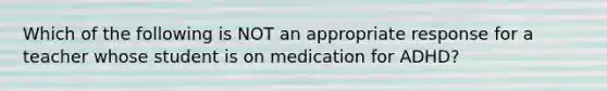 Which of the following is NOT an appropriate response for a teacher whose student is on medication for ADHD?