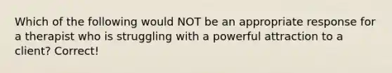 Which of the following would NOT be an appropriate response for a therapist who is struggling with a powerful attraction to a client? Correct!